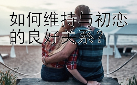 如何维持与初恋的良好关系？