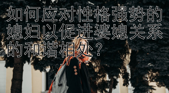 如何应对性格强势的媳妇以促进婆媳关系的和谐相处？