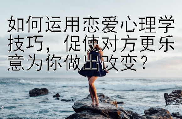 如何运用恋爱心理学技巧，促使对方更乐意为你做出改变？