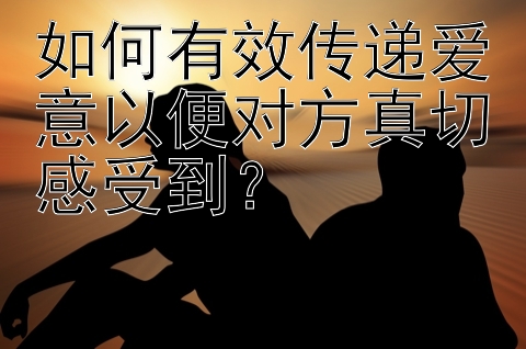 如何有效传递爱意以便对方真切感受到？