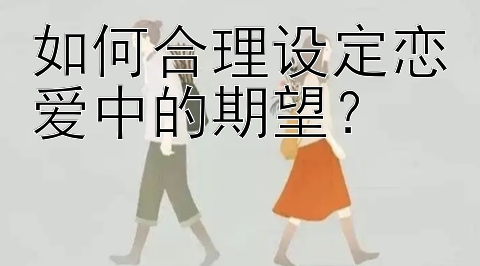 如何合理设定恋爱中的期望？