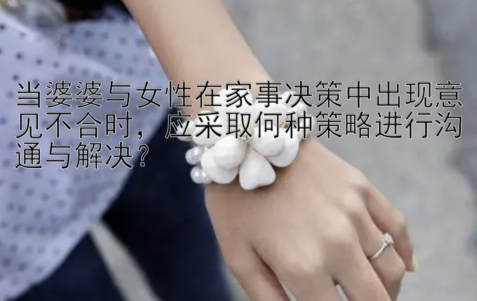 当婆婆与女性在家事决策中出现意见不合时，应采取何种策略进行沟通与解决？