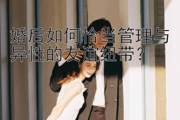 婚后如何恰当管理与异性的友谊纽带？