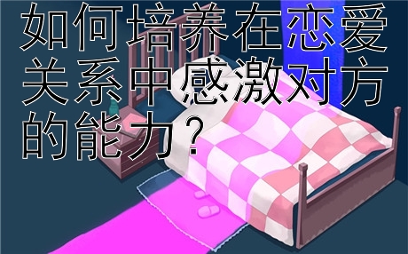 如何培养在恋爱关系中感激对方的能力？