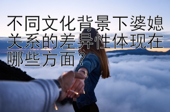 不同文化背景下婆媳关系的差异性体现在哪些方面？