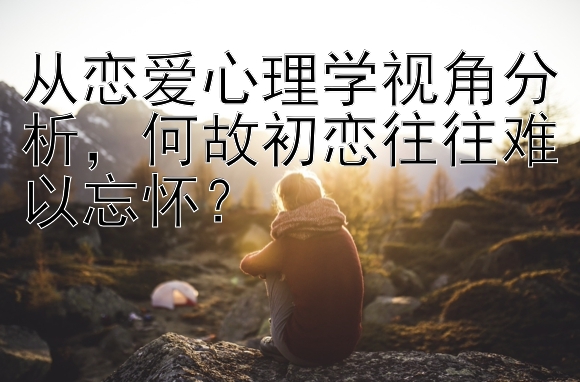 从恋爱心理学视角分析，何故初恋往往难以忘怀？