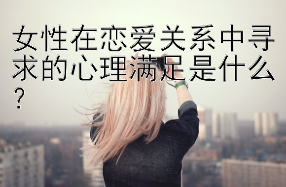 女性在恋爱关系中寻求的心理满足是什么？