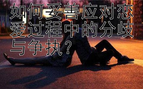 如何妥善应对恋爱过程中的分歧与争执？