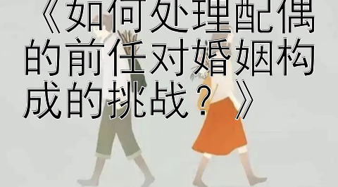 《如何处理配偶的前任对婚姻构成的挑战？》