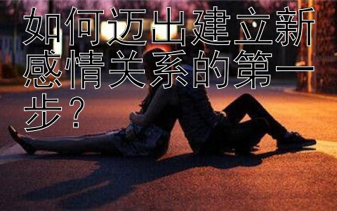 如何迈出建立新感情关系的第一步？