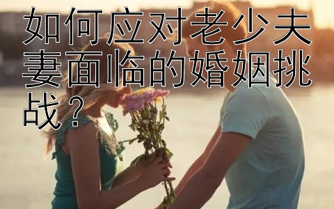 如何应对老少夫妻面临的婚姻挑战？