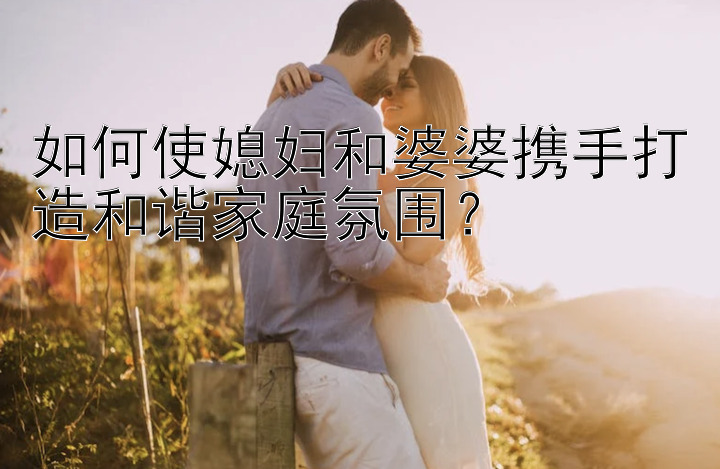 如何使媳妇和婆婆携手打造和谐家庭氛围？