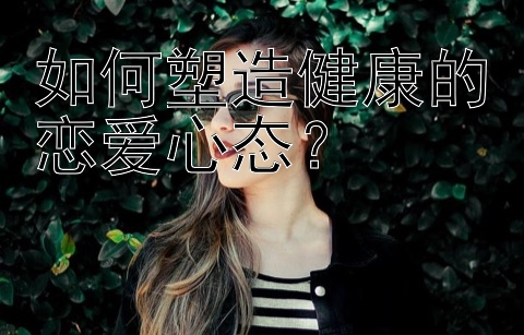 如何塑造健康的恋爱心态？