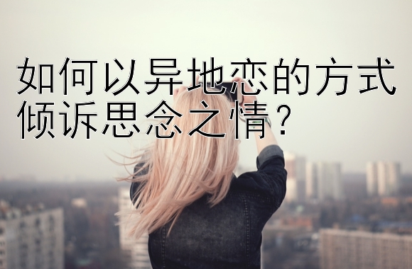 如何以异地恋的方式倾诉思念之情？