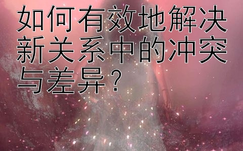 如何有效地解决新关系中的冲突与差异？