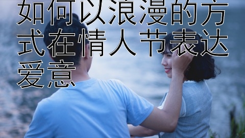 如何以浪漫的方式在情人节表达爱意