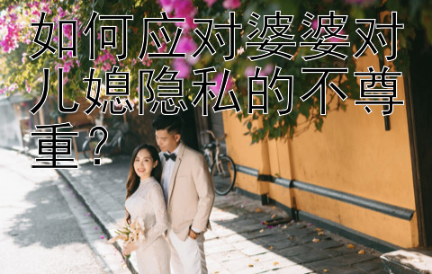 如何应对婆婆对儿媳隐私的不尊重？