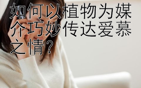 如何以植物为媒介巧妙传达爱慕之情？