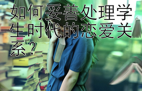 如何妥善处理学生时代的恋爱关系？