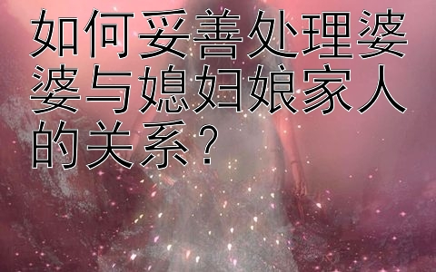 如何妥善处理婆婆与媳妇娘家人的关系？