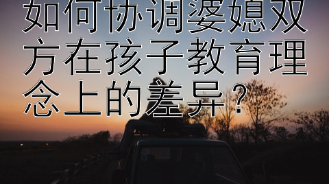 如何协调婆媳双方在孩子教育理念上的差异？