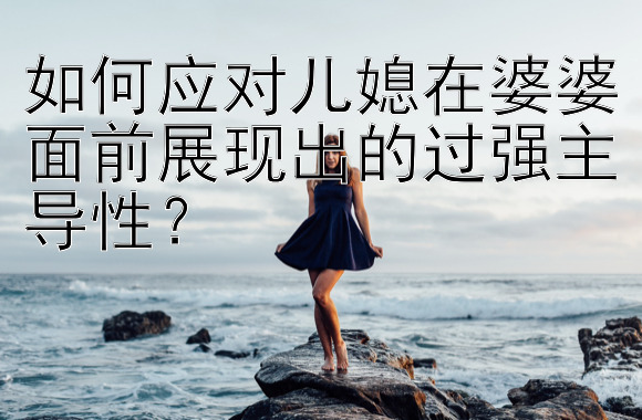 如何应对儿媳在婆婆面前展现出的过强主导性？