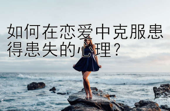 如何在恋爱中克服患得患失的心理？