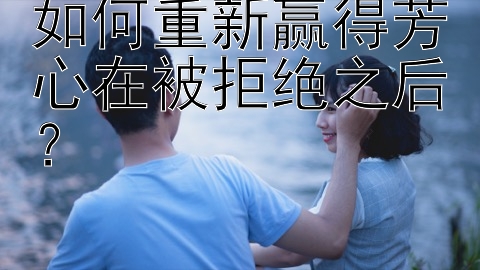 如何重新赢得芳心在被拒绝之后？