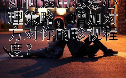 如何运用恋爱心理策略，增加对方对你的珍视程度？