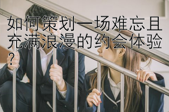 如何策划一场难忘且充满浪漫的约会体验？