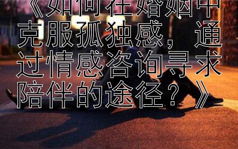 《如何在婚姻中克服孤独感，通过情感咨询寻求陪伴的途径？》