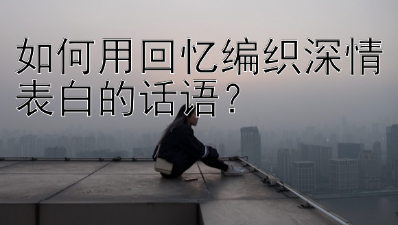 如何用回忆编织深情表白的话语？