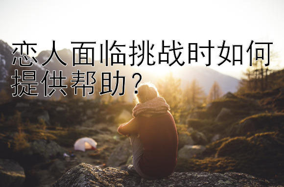 恋人面临挑战时如何提供帮助？