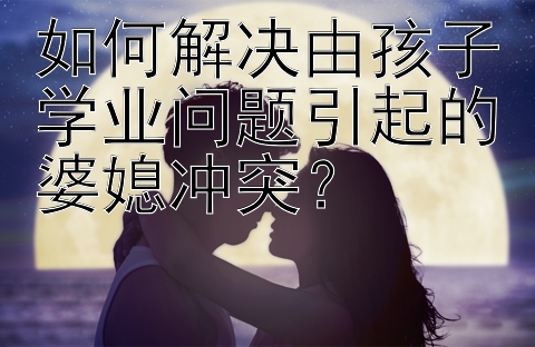 如何解决由孩子学业问题引起的婆媳冲突？