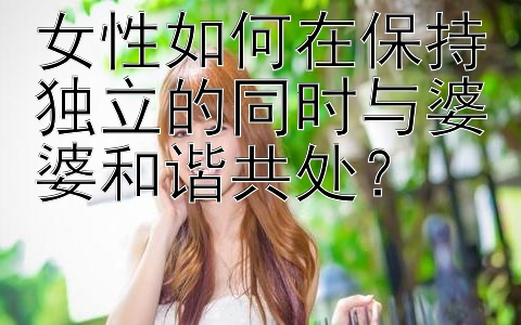 女性如何在保持独立的同时与婆婆和谐共处？