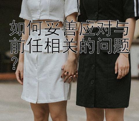 如何妥善应对与前任相关的问题？