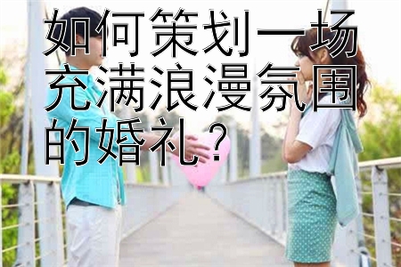 如何策划一场充满浪漫氛围的婚礼？