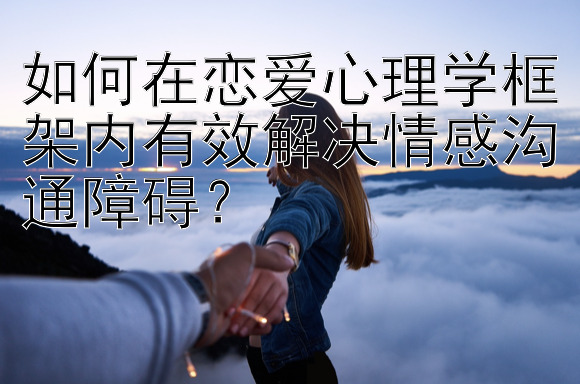 如何在恋爱心理学框架内有效解决情感沟通障碍？