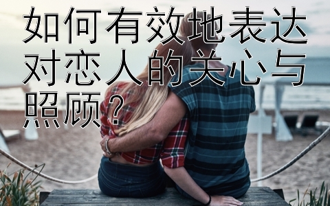 如何有效地表达对恋人的关心与照顾？