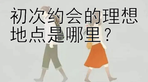 初次约会的理想地点是哪里？