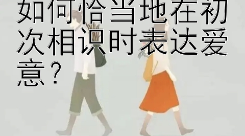 如何恰当地在初次相识时表达爱意？