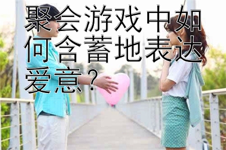 聚会游戏中如何含蓄地表达爱意？