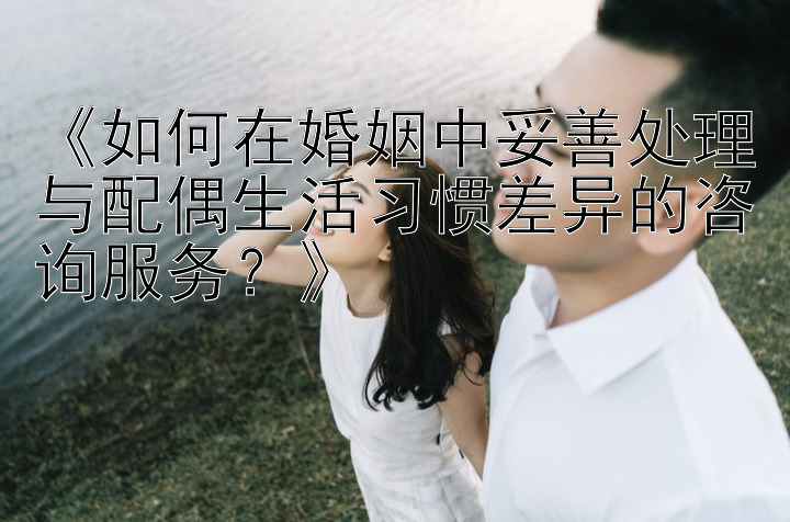 《如何在婚姻中妥善处理与配偶生活习惯差异的咨询服务？》