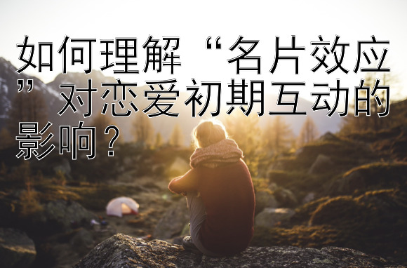 如何理解“名片效应”对恋爱初期互动的影响？