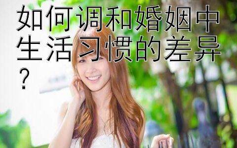 如何调和婚姻中生活习惯的差异？