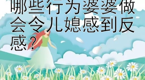 哪些行为婆婆做会令儿媳感到反感？