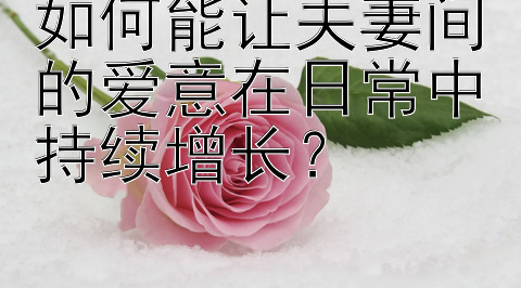 如何能让夫妻间的爱意在日常中持续增长？