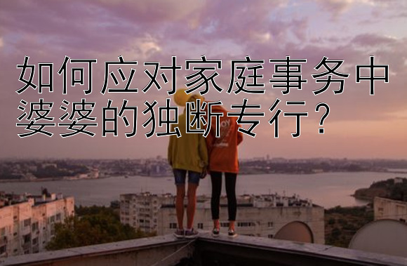 如何应对家庭事务中婆婆的独断专行？