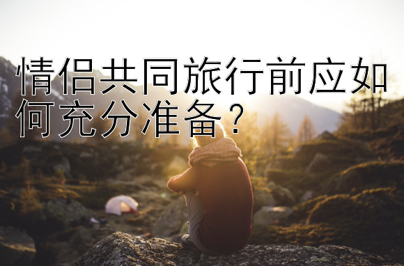 情侣共同旅行前应如何充分准备？