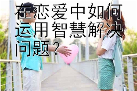 在恋爱中如何运用智慧解决问题？